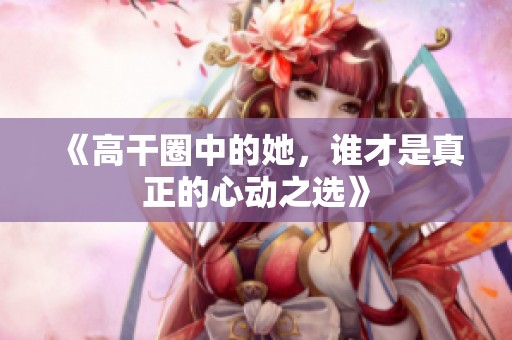 《高干圈中的她，誰(shuí)才是真正的心動(dòng)之選》