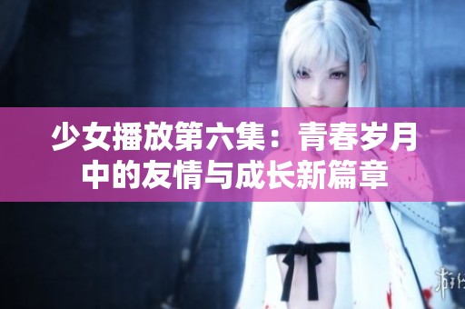 少女播放第六集：青春歲月中的友情與成長(zhǎng)新篇章