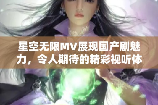 星空無限MV展現(xiàn)國產(chǎn)劇魅力，令人期待的精彩視聽體驗