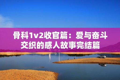骨科1v2收官篇：愛與奮斗交織的感人故事完結(jié)篇