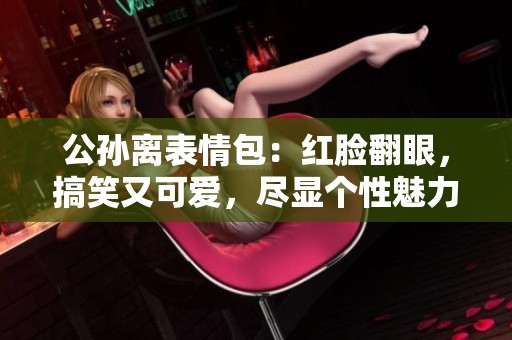 公孫離表情包：紅臉翻眼，搞笑又可愛，盡顯個(gè)性魅力