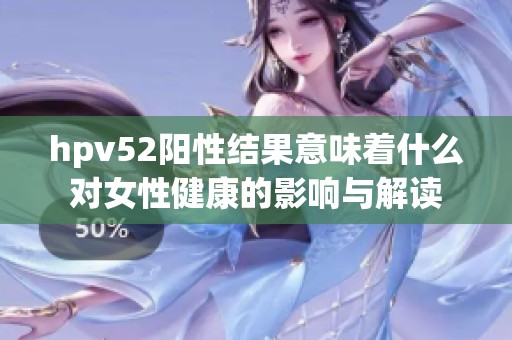 hpv52陽性結(jié)果意味著什么對(duì)女性健康的影響與解讀