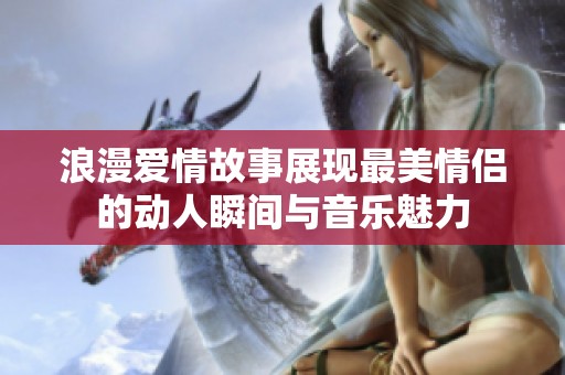 浪漫愛情故事展現(xiàn)最美情侶的動(dòng)人瞬間與音樂魅力
