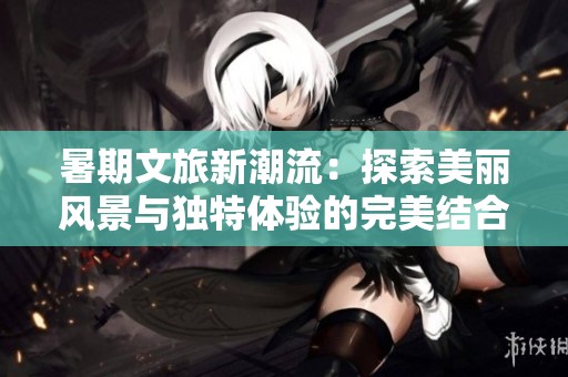 暑期文旅新潮流：探索美麗風(fēng)景與獨(dú)特體驗(yàn)的完美結(jié)合