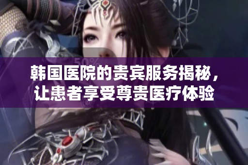 韓國(guó)醫(yī)院的貴賓服務(wù)揭秘，讓患者享受尊貴醫(yī)療體驗(yàn)