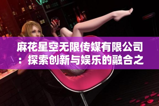 麻花星空無限傳媒有限公司：探索創(chuàng)新與娛樂的融合之旅