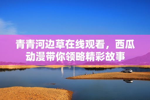 青青河邊草在線觀看，西瓜動漫帶你領(lǐng)略精彩故事