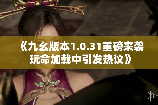 《九幺版本1.0.31重磅來(lái)襲 玩命加載中引發(fā)熱議》