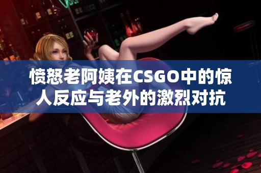 憤怒老阿姨在CSGO中的驚人反應(yīng)與老外的激烈對(duì)抗