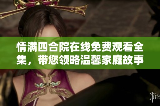 情滿四合院在線免費觀看全集，帶您領(lǐng)略溫馨家庭故事