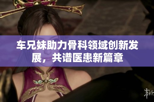 車兄妹助力骨科領域創(chuàng)新發(fā)展，共譜醫(yī)患新篇章