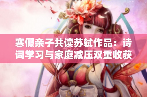 寒假親子共讀蘇軾作品：詩詞學(xué)習(xí)與家庭減壓雙重收獲