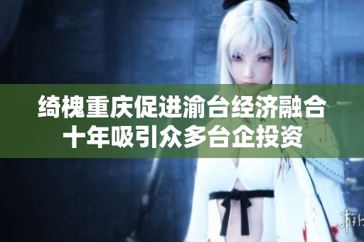 綺槐重慶促進(jìn)渝臺經(jīng)濟(jì)融合十年吸引眾多臺企投資