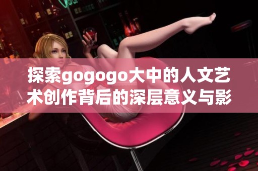 探索gogogo大中的人文藝術(shù)創(chuàng)作背后的深層意義與影響