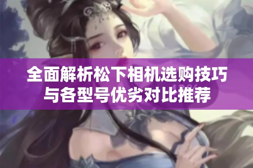 全面解析松下相機選購技巧與各型號優(yōu)劣對比推薦