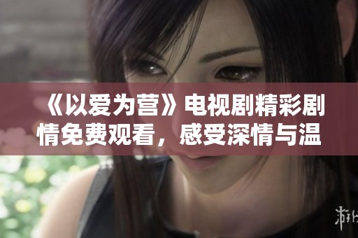 《以愛為營》電視劇精彩劇情免費觀看，感受深情與溫暖