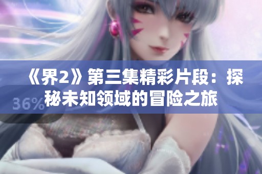 《界2》第三集精彩片段：探秘未知領(lǐng)域的冒險之旅