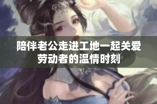 陪伴老公走進(jìn)工地一起關(guān)愛勞動(dòng)者的溫情時(shí)刻