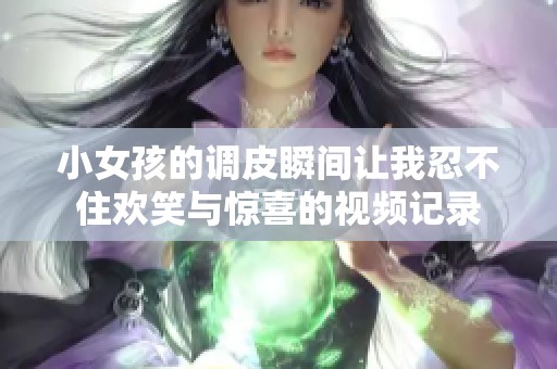 小女孩的調(diào)皮瞬間讓我忍不住歡笑與驚喜的視頻記錄