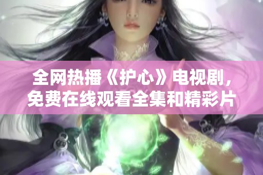全網(wǎng)熱播《護心》電視劇，免費在線觀看全集和精彩片段！