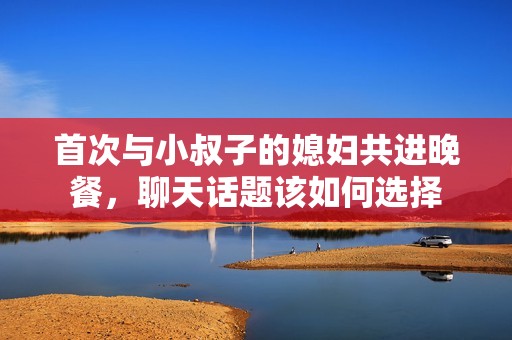 首次與小叔子的媳婦共進(jìn)晚餐，聊天話題該如何選擇