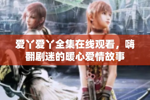愛丫愛丫全集在線觀看，嗨翻劇迷的暖心愛情故事