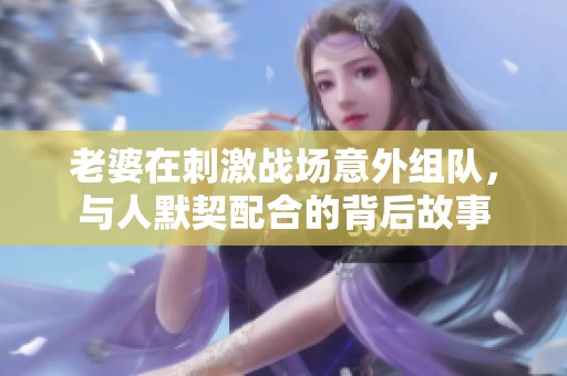 老婆在刺激戰(zhàn)場(chǎng)意外組隊(duì)，與人默契配合的背后故事