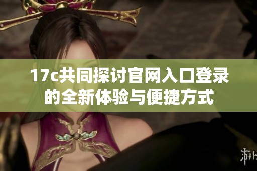 17c共同探討官網(wǎng)入口登錄的全新體驗(yàn)與便捷方式