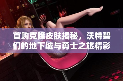 首購克隆皮膚揭秘，沃特碧們的地下城與勇士之旅精彩再現(xiàn)