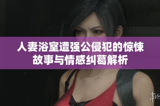 人妻浴室遭強(qiáng)公侵犯的驚悚故事與情感糾葛解析