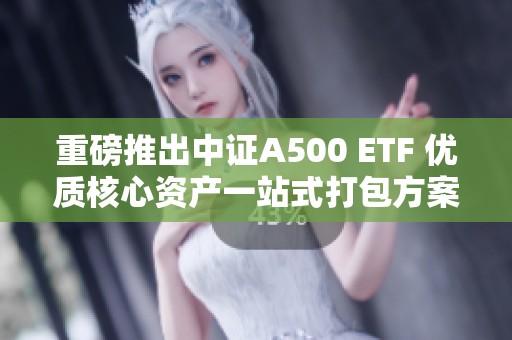 重磅推出中證A500 ETF 優(yōu)質(zhì)核心資產(chǎn)一站式打包方案
