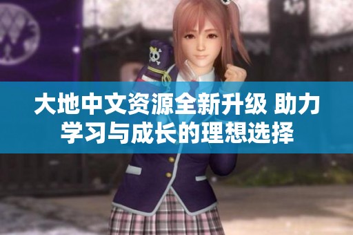 大地中文資源全新升級 助力學(xué)習(xí)與成長的理想選擇
