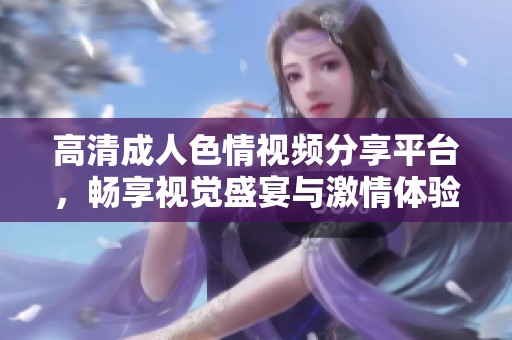 高清成人色情視頻分享平臺(tái)，暢享視覺盛宴與激情體驗(yàn)