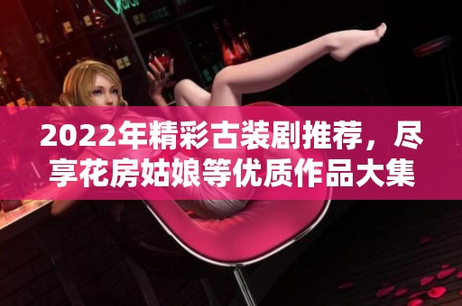 2022年精彩古裝劇推薦，盡享花房姑娘等優(yōu)質(zhì)作品大集合