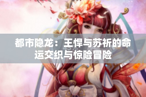 都市隱龍：王悍與蘇祈的命運(yùn)交織與驚險(xiǎn)冒險(xiǎn)