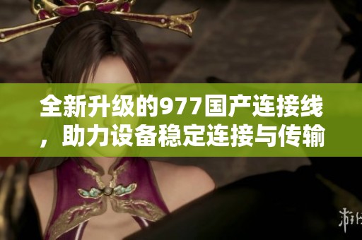 全新升級的977國產連接線，助力設備穩(wěn)定連接與傳輸