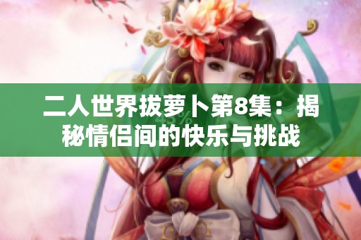 二人世界拔蘿卜第8集：揭秘情侶間的快樂(lè)與挑戰(zhàn)