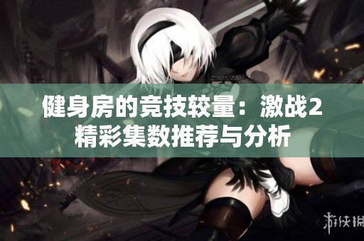 健身房的競技較量：激戰(zhàn)2精彩集數(shù)推薦與分析
