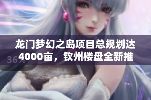 龍門夢幻之島項(xiàng)目總規(guī)劃達(dá)4000畝，欽州樓盤全新推出