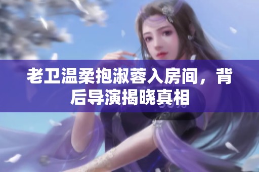 老衛(wèi)溫柔抱淑蓉入房間，背后導(dǎo)演揭曉真相