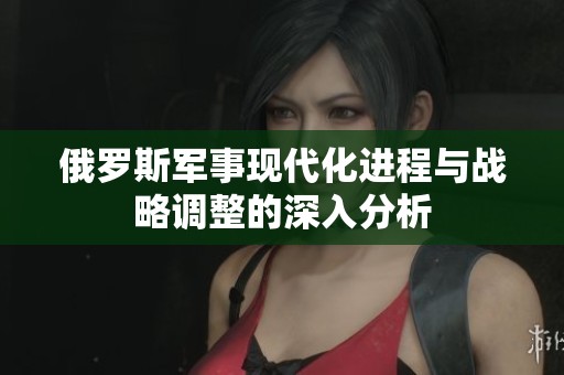 俄羅斯軍事現(xiàn)代化進程與戰(zhàn)略調(diào)整的深入分析
