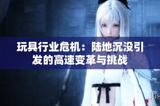 玩具行業(yè)危機：陸地沉沒引發(fā)的高速變革與挑戰(zhàn)