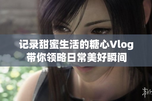 記錄甜蜜生活的糖心Vlog帶你領(lǐng)略日常美好瞬間
