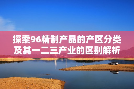 探索96精制產(chǎn)品的產(chǎn)區(qū)分類及其一二三產(chǎn)業(yè)的區(qū)別解析 探索96精制產(chǎn)品的產(chǎn)區(qū)分類及其一二三產(chǎn)業(yè)的區(qū)別解析