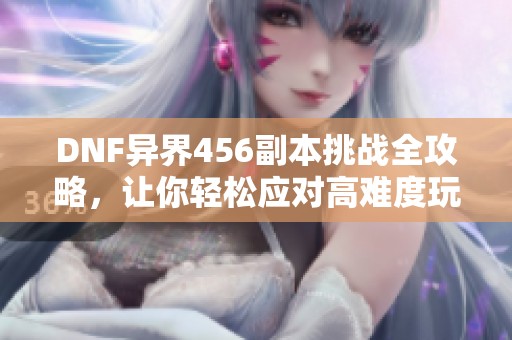 DNF異界456副本挑戰(zhàn)全攻略，讓你輕松應(yīng)對(duì)高難度玩法