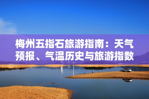梅州五指石旅游指南：天氣預(yù)報、氣溫歷史與旅游指數(shù)詳解