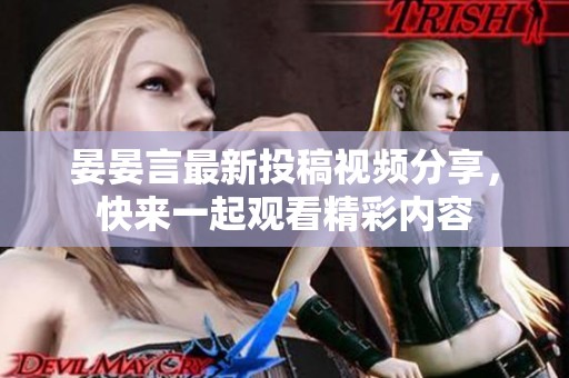 晏晏言最新投稿視頻分享，快來一起觀看精彩內(nèi)容