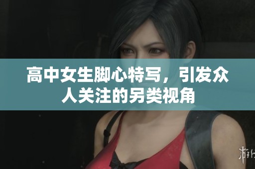 高中女生腳心特寫，引發(fā)眾人關(guān)注的另類視角