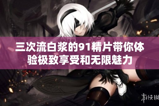 三次流白漿的91精片帶你體驗(yàn)極致享受和無限魅力