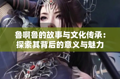魯啊魯?shù)墓适屡c文化傳承：探索其背后的意義與魅力